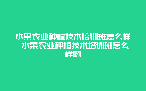 水果农业种植技术培训班怎么样 水果农业种植技术培训班怎么样啊