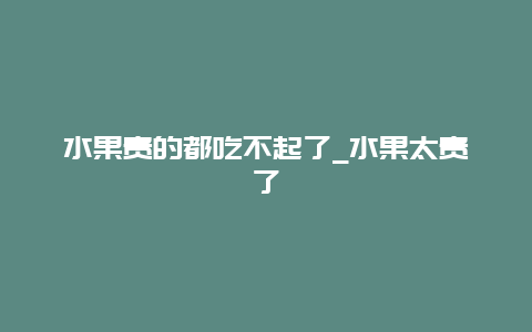 水果贵的都吃不起了_水果太贵了