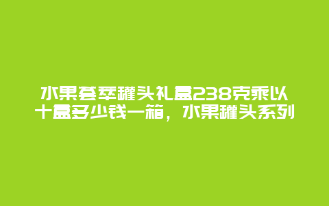 水果荟萃罐头礼盒238克乘以十盒多少钱一箱，水果罐头系列