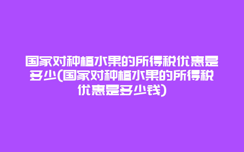 国家对种植水果的所得税优惠是多少(国家对种植水果的所得税优惠是多少钱)