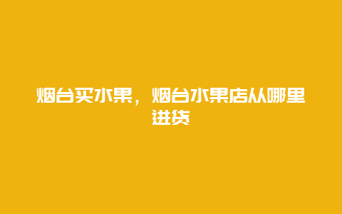 烟台买水果，烟台水果店从哪里进货