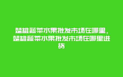 楚雄蔬菜水果批发市场在哪里，楚雄蔬菜水果批发市场在哪里进货