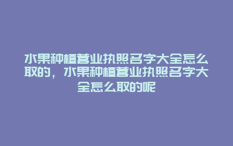 水果种植营业执照名字大全怎么取的，水果种植营业执照名字大全怎么取的呢