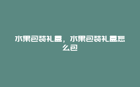 水果包装礼盒，水果包装礼盒怎么包