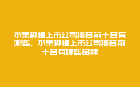 水果种植上市公司排名前十名有哪些，水果种植上市公司排名前十名有哪些品牌