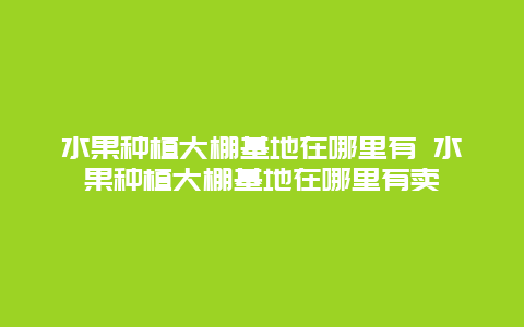 水果种植大棚基地在哪里有 水果种植大棚基地在哪里有卖