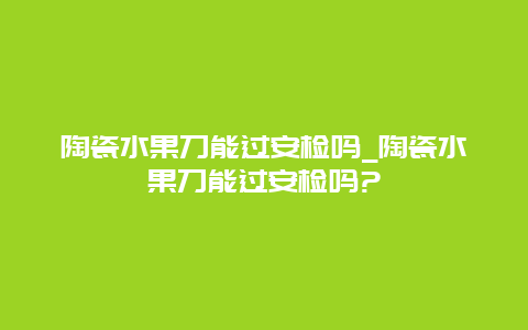 陶瓷水果刀能过安检吗_陶瓷水果刀能过安检吗?