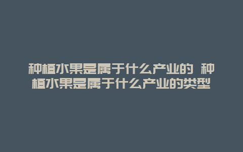 种植水果是属于什么产业的 种植水果是属于什么产业的类型