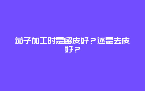 茄子加工时是留皮好？还是去皮好？