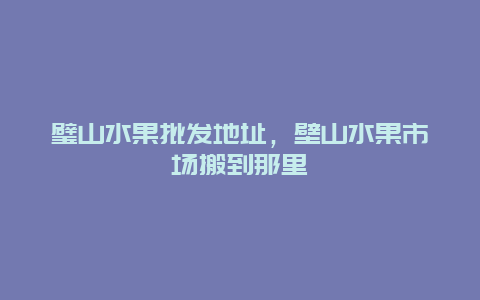 璧山水果批发地址，壁山水果市场搬到那里