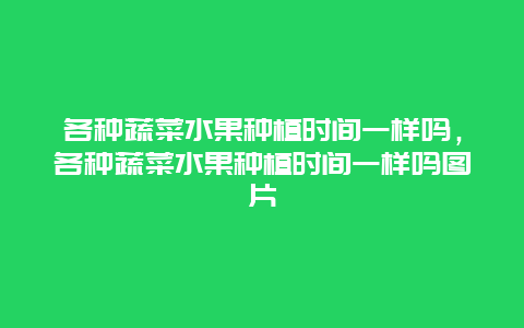 各种蔬菜水果种植时间一样吗，各种蔬菜水果种植时间一样吗图片