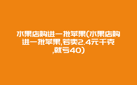 水果店购进一批苹果(水果店购进一批苹果,若卖2.4元千克,就亏40)