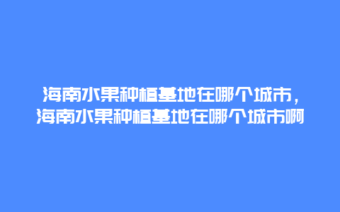 海南水果种植基地在哪个城市，海南水果种植基地在哪个城市啊