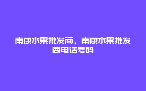 南康水果批发商，南康水果批发商电话号码