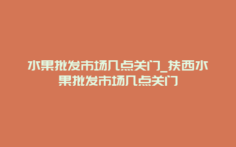 水果批发市场几点关门_扶西水果批发市场几点关门