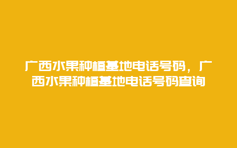 广西水果种植基地电话号码，广西水果种植基地电话号码查询