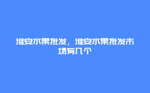 淮安水果批发，淮安水果批发市场有几个