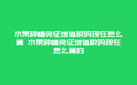 水果种植免征增值税吗现在怎么算 水果种植免征增值税吗现在怎么算的