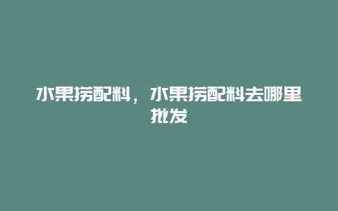 水果捞配料，水果捞配料去哪里批发