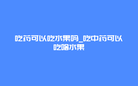 吃药可以吃水果吗_吃中药可以吃啥水果