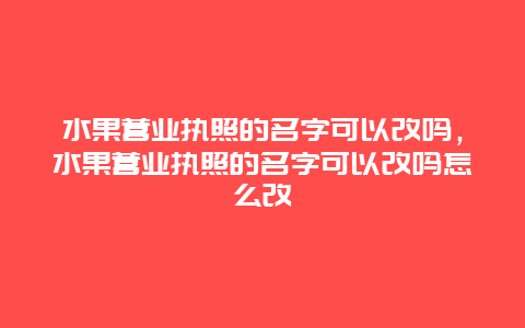 水果营业执照的名字可以改吗，水果营业执照的名字可以改吗怎么改