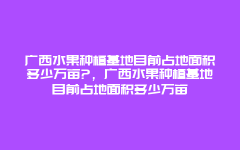 广西水果种植基地目前占地面积多少万亩?，广西水果种植基地目前占地面积多少万亩