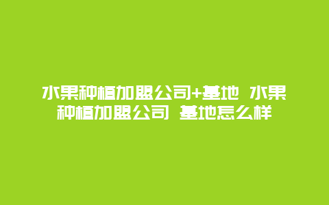 水果种植加盟公司+基地 水果种植加盟公司 基地怎么样