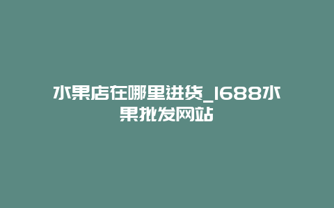 水果店在哪里进货_1688水果批发网站