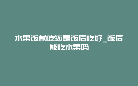 水果饭前吃还是饭后吃好_饭后能吃水果吗