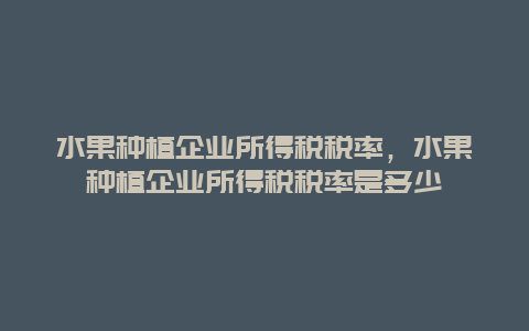 水果种植企业所得税税率，水果种植企业所得税税率是多少