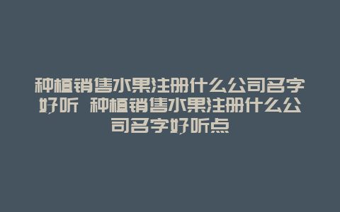 种植销售水果注册什么公司名字好听 种植销售水果注册什么公司名字好听点