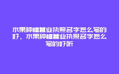 水果种植营业执照名字怎么写的好，水果种植营业执照名字怎么写的好听