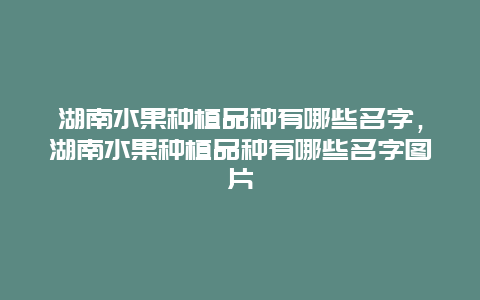 湖南水果种植品种有哪些名字，湖南水果种植品种有哪些名字图片