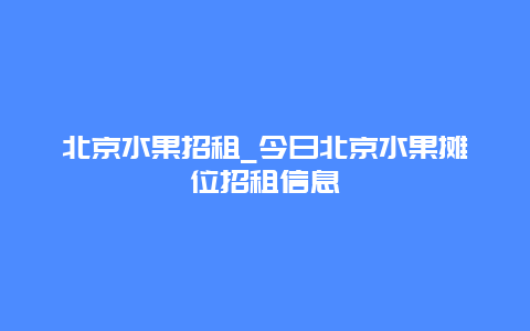 北京水果招租_今日北京水果摊位招租信息