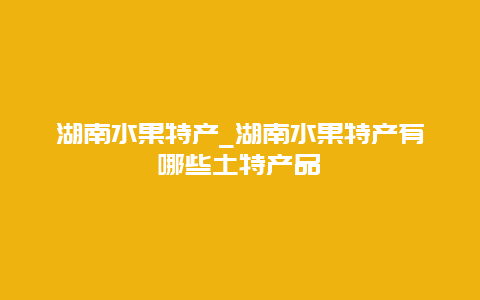 湖南水果特产_湖南水果特产有哪些土特产品