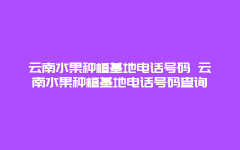 云南水果种植基地电话号码 云南水果种植基地电话号码查询