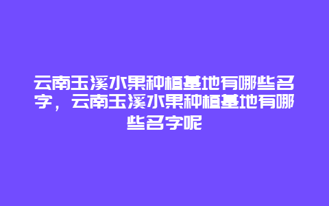 云南玉溪水果种植基地有哪些名字，云南玉溪水果种植基地有哪些名字呢