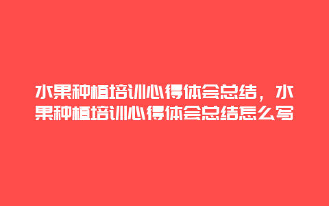 水果种植培训心得体会总结，水果种植培训心得体会总结怎么写