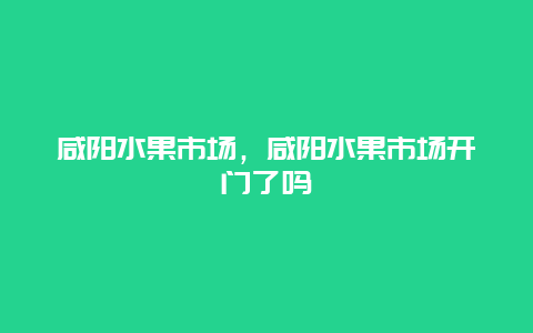 咸阳水果市场，咸阳水果市场开门了吗