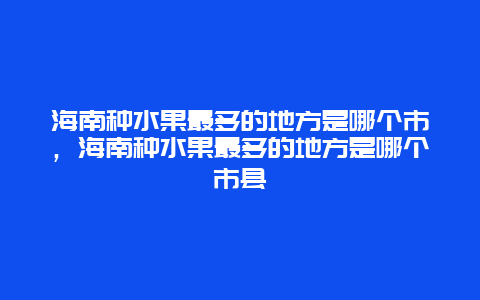 海南种水果最多的地方是哪个市，海南种水果最多的地方是哪个市县