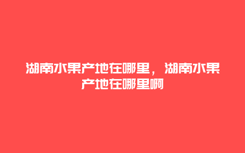 湖南水果产地在哪里，湖南水果产地在哪里啊