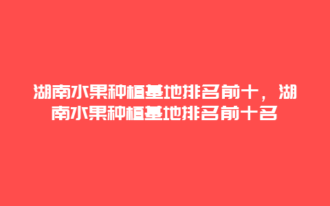 湖南水果种植基地排名前十，湖南水果种植基地排名前十名