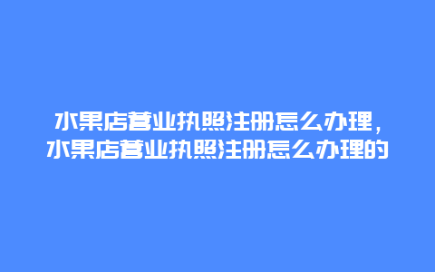 水果店营业执照注册怎么办理，水果店营业执照注册怎么办理的