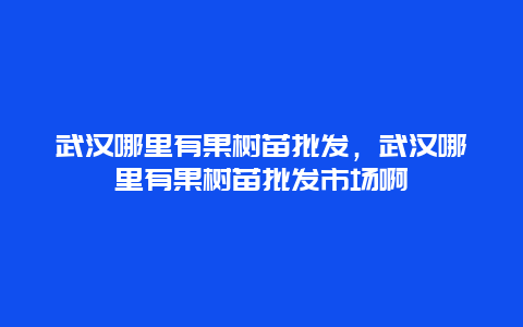 武汉哪里有果树苗批发，武汉哪里有果树苗批发市场啊