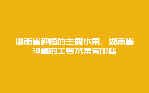 湖南省种植的主要水果，湖南省种植的主要水果有哪些