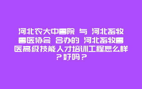 河北农大中兽院 与 河北畜牧兽医协会 合办的 河北畜牧兽医高级技能人才培训工程怎么样？好吗？