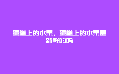 蛋糕上的水果，蛋糕上的水果是新鲜的吗