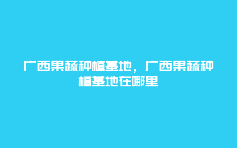 广西果蔬种植基地，广西果蔬种植基地在哪里