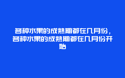 各种水果的成熟期都在几月份，各种水果的成熟期都在几月份开始