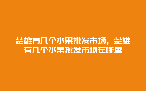 楚雄有几个水果批发市场，楚雄有几个水果批发市场在哪里